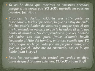  Ya os he dicho que moriréis en vuestros pecados,
porque si no creéis que YO SOY, moriréis en vuestros
pecados. Juan 8: 24
 Entonces le decían: «¿Quién eres tú?» Jesús les
respondió: «Desde el principio, lo que os estoy diciendo.
Mucho podría hablar de vosotros y juzgar pero el que
me ha enviado es veraz, y lo que le he oído a Él es lo que
hablo al mundo.» No comprendieron que les hablaba
del Padre. Les dijo, pues, Jesús: «Cuando hayáis
levantado al Hijo del hombre, entonces sabréis que YO
SOY, y que no hago nada por mi propia cuenta; sino
que, lo que el Padre me ha enseñado, eso es lo que
hablo. Juan 8: 25-28
 Jesús les respondió: «En verdad, en verdad os digo:
antes de que Abraham existiera, YO SOY.» Juan 8: 58
 