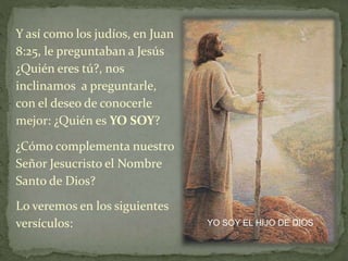 Y así como los judíos, en Juan
8:25, le preguntaban a Jesús
¿Quién eres tú?, nos
inclinamos a preguntarle,
con el deseo de conocerle
mejor: ¿Quién es YO SOY?
YO SOY EL HIJO DE DIOS
¿Cómo complementa nuestro
Señor Jesucristo el Nombre
Santo de Dios?
Lo veremos en los siguientes
versículos:
 