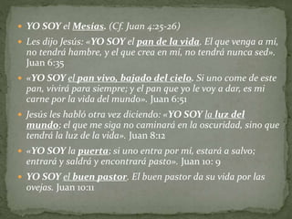  YO SOY el Mesías. (Cf. Juan 4:25-26)
 Les dijo Jesús: «YO SOY el pan de la vida. El que venga a mí,
no tendrá hambre, y el que crea en mí, no tendrá nunca sed».
Juan 6:35
 «YO SOY el pan vivo, bajado del cielo. Si uno come de este
pan, vivirá para siempre; y el pan que yo le voy a dar, es mi
carne por la vida del mundo». Juan 6:51
 Jesús les habló otra vez diciendo: «YO SOY la luz del
mundo; el que me siga no caminará en la oscuridad, sino que
tendrá la luz de la vida». Juan 8:12
 «YO SOY la puerta; si uno entra por mí, estará a salvo;
entrará y saldrá y encontrará pasto». Juan 10: 9
 YO SOY el buen pastor. El buen pastor da su vida por las
ovejas. Juan 10:11
 