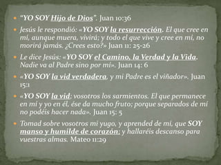  “YO SOY Hijo de Dios”. Juan 10:36
 Jesús le respondió: «YO SOY la resurrección. El que cree en
mí, aunque muera, vivirá; y todo el que vive y cree en mí, no
morirá jamás. ¿Crees esto?» Juan 11: 25-26
 Le dice Jesús: «YO SOY el Camino, la Verdad y la Vida.
Nadie va al Padre sino por mí». Juan 14: 6
 «YO SOY la vid verdadera, y mi Padre es el viñador». Juan
15:1
 «YO SOY la vid; vosotros los sarmientos. El que permanece
en mí y yo en él, ése da mucho fruto; porque separados de mí
no podéis hacer nada». Juan 15: 5
 Tomad sobre vosotros mi yugo, y aprended de mí, que SOY
manso y humilde de corazón; y hallaréis descanso para
vuestras almas. Mateo 11:29
 