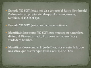  En cada YO SOY, Jesús nos da a conocer el Santo Nombre del
Padre y el suyo propio, siendo que el mismo Jesús es,
también, el YO SOY (3).
 En cada YO SOY, Jesús nos da una enseñanza:
 Identificándose como YO SOY, nos muestra su naturaleza
divina, el Dios encarnado; Él, que es verdadero Dios y
verdadero hombre.
 Identificándose como el Hijo de Dios, nos enseña la fe que
nos salva, que es creer que Jesús es el Hijo de Dios:
 
