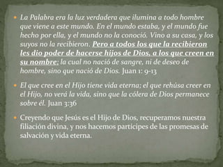  La Palabra era la luz verdadera que ilumina a todo hombre
que viene a este mundo. En el mundo estaba, y el mundo fue
hecho por ella, y el mundo no la conoció. Vino a su casa, y los
suyos no la recibieron. Pero a todos los que la recibieron
les dio poder de hacerse hijos de Dios, a los que creen en
su nombre; la cual no nació de sangre, ni de deseo de
hombre, sino que nació de Dios. Juan 1: 9-13
 El que cree en el Hijo tiene vida eterna; el que rehúsa creer en
el Hijo, no verá la vida, sino que la cólera de Dios permanece
sobre él. Juan 3:36
 Creyendo que Jesús es el Hijo de Dios, recuperamos nuestra
filiación divina, y nos hacemos partícipes de las promesas de
salvación y vida eterna.
 