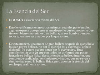  El YO SOY es la esencia misma del Ser.
 Esto lo verificamos en nosotros mismos, cuando, por ejemplo,
alguien expresa que quiere ser amado por lo que es, no por lo que
tiene en bienes materiales o en belleza; ya sea hombre o mujer,
todos queremos ser amados por lo que somos.
 De esta manera, una mujer de gran belleza se queja de que sólo la
buscan por su belleza, no por lo que ella es; y expresa su anhelo
diciendo: Yo quiero que me amen por lo que yo soy. Toca
complementar este yo soy con todos los atributos que posee
fuera de su belleza física, descubriendo su belleza interior, que
comprende cualidades, sentimientos, virtudes, que no se ven a
simple vista como la belleza física, pero que son la esencia del
ser, lo que realmente somos.
 