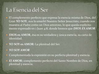  El AMOR: complemento perfecto del Santo Nombre de Dios, en
plenitud y esencia.
 El complemento perfecto que expresa la esencia misma de Dios, del
Gran YO SOY, nos lo enseñó Nuestro Señor Jesucristo, cuando nos
muestra al Padre como un Dios amoroso, lo que queda explícita-
mente expresado en 1 Juan 4:8, donde leemos que DIOS ES AMOR.
 DIOS es AMOR, ésa es su verdadera y única esencia, su carta de
identidad.
 YO SOY es AMOR: La plenitud del Ser.
 YO SOY AMOR
 Complementada la expresión en su perfecta plenitud y esencia.
 