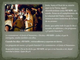 Jesús, hasta el final de su misión
aquí en la Tierra, siguió
identificándose como YO SOY, sin
miedo, firme en el cumplimiento de
la voluntad del Padre, como lo
vemos en estos versículos de la hora
de su arresto:
Jesús, que sabía todo lo que le iba a
suceder, se adelanta y les pregunta:
«¿A quién buscáis?»
Le contestaron: «A Jesús el Nazareno.» Díceles: «YO SOY.» Judas, el que le
entregaba, estaba también con ellos.
Cuando les dijo: «YO SOY», retrocedieron y cayeron en tierra.
Les preguntó de nuevo: «¿A quién buscáis?» Le contestaron: «A Jesús el Nazareno».
Respondió Jesús: «Ya os he dicho que YO SOY; así que si me buscáis a mí, dejad
marchar a éstos.» Juan 18:4-8
YO SOY
 