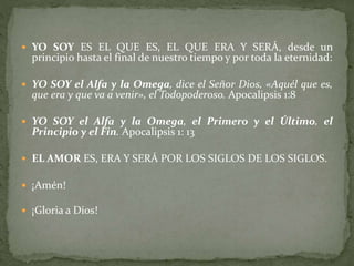  YO SOY ES EL QUE ES, EL QUE ERA Y SERÁ, desde un
principio hasta el final de nuestro tiempo y por toda la eternidad:
 YO SOY el Alfa y la Omega, dice el Señor Dios, «Aquél que es,
que era y que va a venir», el Todopoderoso. Apocalipsis 1:8
 YO SOY el Alfa y la Omega, el Primero y el Último, el
Principio y el Fin. Apocalipsis 1: 13
 EL AMOR ES, ERA Y SERÁ POR LOS SIGLOS DE LOS SIGLOS.
 ¡Amén!
 ¡Gloria a Dios!
 