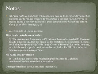  (2) Padre justo, el mundo no te ha conocido, pero yo te he conocido y éstos han
conocido que tú me has enviado. Yo les he dado a conocer tu Nombre y se lo
seguiré dando a conocer, para que el amor con que tú me has amado esté en
ellos y yo en ellos. Juan 17: 25-26
 Catecismo de La Iglesia Católica:
Dios ha dicho todo en su Verbo:
65 “De una manera fragmentaria (*) y de muchos modos nos habló Dios en el
pasado a nuestros padres por medio de los profetas; en estos últimos tiempos
nos ha hablado por su Hijo” (Hb. 1:1-2). Cristo, el Hijo de Dios hecho hombre,
es la Palabra única, perfecta e insuperable del Padre. En Él lo dice todo, no
habrá otra palabra más que ésta…
No habrá otra revelación
66 …ni hay que esperar otra revelación pública antes de la gloriosa
manifestación de nuestro Señor Jesucristo.
(*) fragmentaria: es decir, de manera incompleta.
 