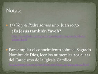  (3) Yo y el Padre somos uno. Juan 10:30
¿Es Jesús también Yaveh?
http://es.catholic.net/op/articulos/63487/es-jesus-tambien-
yahveh.html
 Para ampliar el conocimiento sobre el Sagrado
Nombre de Dios, leer los numerales 203 al 221
del Catecismo de la Iglesia Católica.
http://www.vatican.va/archive/catechism_sp/p1s2c1p1_sp.html
 