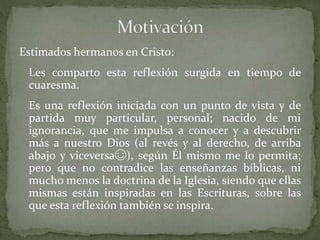 Estimados hermanos en Cristo:
Les comparto esta reflexión surgida en tiempo de
cuaresma.
Es una reflexión iniciada con un punto de vista y de
partida muy particular, personal; nacido de mi
ignorancia, que me impulsa a conocer y a descubrir
más a nuestro Dios (al revés y al derecho, de arriba
abajo y viceversa☺), según Él mismo me lo permita;
pero que no contradice las enseñanzas bíblicas, ni
mucho menos la doctrina de la Iglesia, siendo que ellas
mismas están inspiradas en las Escrituras, sobre las
que esta reflexión también se inspira.
 