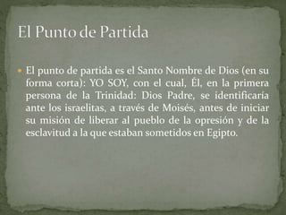  El punto de partida es el Santo Nombre de Dios (en su
forma corta): YO SOY, con el cual, Él, en la primera
persona de la Trinidad: Dios Padre, se identificaría
ante los israelitas, a través de Moisés, antes de iniciar
su misión de liberar al pueblo de la opresión y de la
esclavitud a la que estaban sometidos en Egipto.
 