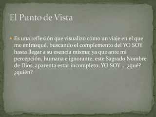  Es una reflexión que visualizo como un viaje en el que
me enfrasqué, buscando el complemento del YO SOY
hasta llegar a su esencia misma; ya que ante mi
percepción, humana e ignorante, este Sagrado Nombre
de Dios, aparenta estar incompleto: YO SOY … ¿qué?
¿quién?
 