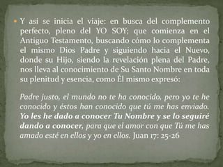  Y así se inicia el viaje: en busca del complemento
perfecto, pleno del YO SOY; que comienza en el
Antiguo Testamento, buscando cómo lo complementa
el mismo Dios Padre y siguiendo hacia el Nuevo,
donde su Hijo, siendo la revelación plena del Padre,
nos lleva al conocimiento de Su Santo Nombre en toda
su plenitud y esencia, como Él mismo expresó:
Padre justo, el mundo no te ha conocido, pero yo te he
conocido y éstos han conocido que tú me has enviado.
Yo les he dado a conocer Tu Nombre y se lo seguiré
dando a conocer, para que el amor con que Tú me has
amado esté en ellos y yo en ellos. Juan 17: 25-26
 