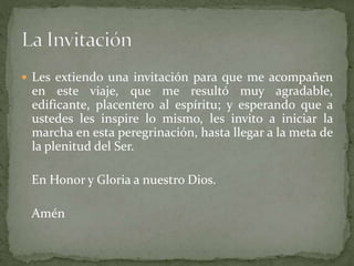  Les extiendo una invitación para que me acompañen
en este viaje, que me resultó muy agradable,
edificante, placentero al espíritu; y esperando que a
ustedes les inspire lo mismo, les invito a iniciar la
marcha en esta peregrinación, hasta llegar a la meta de
la plenitud del Ser.
En Honor y Gloria a nuestro Dios.
Amén
 