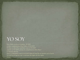 Dios Padre revela su nombre: YO SOY
¿Cómo complementa Dios Padre el YO SOY?
El Hijo se identifica también como el YO SOY
¿Quién es YO SOY? ¿Cómo lo complementa Dios Hijo?
La Esencia del Ser
Jesús se identifica como el YO SOY hasta el final de su misión en la Tierra
YO SOY es el que es, era y será por los siglos de los siglos
Notas
 