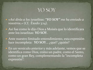  «Así dirás a los israelitas: “YO SOY” me ha enviado a
vosotros.» (Cf. Éxodo 3:14).
 Así fue como le dijo Dios a Moisés que lo identificara
ante los israelitas: YO SOY.
 Ante nuestro limitado entendimiento, esta expresión
luce incompleta: YO SOY… ¿qué? ¿quién?
 En un versículo anterior y más adelante, vemos que se
identifica como Dios, como un padre, como el Santo,
como un gran Rey, complementando la “incompleta
expresión”:
 
