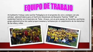 Actualmente trabajo como auxiliar Pedagógica en el programa de cero a siempre con una
entidad administradora para el Instituto Colombiano de Bienestar Familiar “ICBF” en
modalidad familiar en el municipio de Tame- Arauca, con un gran equipo de Docentes, auxiliares,
grupo administrativo los cuales proporcionamos y luchamos por el cumplimiento de los derechos
de los niños y niñas .
 