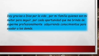 Doy gracias a Dios por la vida , por mi familia quienes son mi
motor para seguir, por cada oportunidad que me brinda de
superme profesionalmente adquiriendo conocimientos para
ayudar a los demás.
 