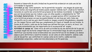 MIRECORRIDOPOR
ELCUERPOVOZ
Durante el desarrollo de esta Unidad me ha permitido evidenciar en cada una de las
actividades lo siguiente:
Actividad yo soy: Este momento me ha permitido recopilar una imagen de quien soy
donde realizo una biografía así mismo puedo exponer ¿Dónde nací?, ¿Cuál es mi familia?,
teniendo en cuenta las características propias de las mismas recordando lo importante
que son las personas que me rodean y que con ellas ayudan a complementar mi “YO”
Actividad Autorretrato: Al tomar una hoja y un papel parece difícil reconocer las
características propias con que me puedo plasmar en una hoja por esto tome una
fotografía con la cual me guie identificando mi imagen corporal dibujándome y dejando
ver los rasgos físicos cada línea que complementa mi figura el tamaño de mis brazos, la
forma de mi rostro, cada una de las líneas que definen mis ojos, mi nariz, mi boca con
las cuales entendiendo que tan importante es el reconocerse así mismo.
Actividad el cuerpo es: Como inicio de esta actividad se da una definición de lo que es
el cuerpo según las lecturas compartidas por la Universidad luego de esto me permite
identificar que muchas veces evidenciamos las características de los demás y no damos
espacio para definirnos a nosotros mismos es así como en este momento analizo cada
una de las partes que conforman mi cuerpo como es mi rostro, cuáles son mis
expresiones corporales, cuáles son mis emociones y en fin quien soy.
 