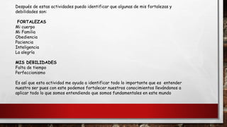 Después de estas actividades puedo identificar que algunas de mis fortalezas y
debilidades son:
FORTALEZAS
Mi cuerpo
Mi Familia
Obediencia
Paciencia
Inteligencia
La alegría
MIS DEBILIDADES
Falta de tiempo
Perfeccionismo
Es así que esta actividad me ayuda a identificar todo lo importante que es entender
nuestro ser pues con este podemos fortalecer nuestros conocimientos llevándonos a
aplicar todo lo que somos entendiendo que somos fundamentales en este mundo
 