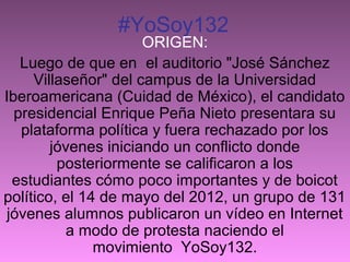 #YoSoy132

ORIGEN:
Luego de que en el auditorio "José Sánchez
Villaseñor" del campus de la Universidad
Iberoamericana (Cuidad de México), el candidato
presidencial Enrique Peña Nieto presentara su
plataforma política y fuera rechazado por los
jóvenes iniciando un conflicto donde
posteriormente se calificaron a los
estudiantes cómo poco importantes y de boicot
político, el 14 de mayo del 2012, un grupo de 131
jóvenes alumnos publicaron un vídeo en Internet
a modo de protesta naciendo el
movimiento YoSoy132.

 