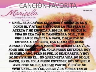 CANCIÒN FAVORITA

 Sin él, se a cavado el camino y ahora no se a
   donde ir, y atras siento que la tristeza se
   acerca y me empieza a seguir. Hoy se, que mi
    vida no era tan mi también era de el, y mi
    orgullo se empieza a caer, y de nuevo se
    empieza a encender, esa llama que quise
apagar y que nunca podre.. No quiero esta vida,
no se que hacer, sin el no la puedo entender, hoy
 se que lo amo, pero se fue, lo deje partir, y hoy
no se vivir sin el... No quiero esta vida, no se que
hacer, sin el no la puedo entender, hoy se que lo
   amo, pero se fue, lo deje partir, y hoy no se
  vivir sin el... Hoy se, que mi vida no era tan mi
 