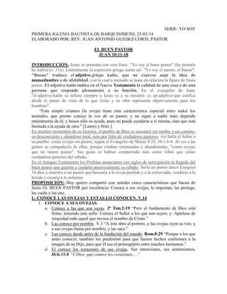 SERIE: YO SOY
PRIMERA IGLESIA BAUTISTA DE BARQUISIMETO, 23-02-14
ELABORADO POR: REV. JUAN ANTONIO GUEDEZ CORTI, PASTOR
EL BUEN PASTOR
JUAN 10:11-18
INTRODUCCIÓN: Jesús se presenta con esta frase: "Yo soy el buen pastor" (ho poimên
ho kalós) (v. 11a). Literalmente la expresión griega suena así: "Yo soy el pastor, el bueno".
"Bueno" traduce el adjetivo griego kalós, que no expresa aquí la idea de
mansedumbre o de afabilidad, con la cual a menudo se pone en relación la figura de Jesús
pastor. El adjetivo kalós indica en el Nuevo Testamento la calidad de una cosa o de una
persona que responde plenamente a su función. En el evangelio de Juan,
"el adjetivo kalós se refiere siempre a Jesús (o a su misión): es un adjetivo que califica
desde el punto de vista de lo que Jesús y su obra representa objetivamente para los
hombres".
“Esta simple criatura (la oveja) tiene esta característica especial entre todos los
animales, que pronto conoce la voz de su pastor, y no sigue a nadie más; depende
enteramente de él, y busca sólo su ayuda, pues no puede ayudarse a sí misma, sino que está
limitada a la ayuda de otro.” [Lutero y Stier.]
En muchos momentos de su historia, el pueblo de Dios se encontró sin rumbo y sin camino,
en desconcierto y abandono total, esto por falta de verdaderos pastores. Así halla el Señor a
su pueblo: como ovejas sin pastor, según el Evangelio de Mateo 9:35, 10:1,6-8. Al ver a las
gentes se compadecía de ellas, porque estaban extenuadas y abandonadas, "como ovejas
que no tienen pastor". Sus guías se habían comportado más como lobos que como
verdaderos pastores del rebaño.
En el Antiguo Testamento los Profetas anunciaron con siglos de anticipación la llegada del
buen pastor que guiaría y cuidaría amorosamente su rebaño. Sería un pastor único Ezequiel
34 dice y muestra a un pastor que buscaría a la oveja perdida y a la extraviada, vendaría a la
herida y curaría a la enferma.
PROPOSICIÓN: Hoy quiero compartir con ustedes cinco características que hacen de
Jesús EL BUEN PASTOR por excelencia: Conoce a sus ovejas, le importan, las protege,
las cuida y las une.
I.- CONOCE LAS OVEJAS Y ESTAS LO CONOCEN. V.14
1. CONOCE A SUS OVEJAS.
a. Conoce a las que son suyas. 2ª Tim.2:19 “Pero el fundamento de Dios está
firme, teniendo este sello: Conoce el Señor a los que son suyos; y: Apártese de
iniquidad todo aquel que invoca el nombre de Cristo.”
b. Las conoce por nombre. V.3 “A éste abre el portero, y las ovejas oyen su voz; y
a sus ovejas llama por nombre, y las saca.”
c. Las conoce desde antes de la fundación del mundo. Rom.8:29 “Porque a los que
antes conoció, también los predestinó para que fuesen hechos conformes a la
imagen de su Hijo, para que él sea el primogénito entre muchos hermanos.”
d. El conoce los corazones de sus ovejas. Sus intenciones, sus sentimientos,
Hch.15:8 “Y Dios, que conoce los corazones,…”
 