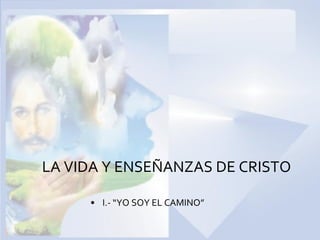 • I.- “YO SOY EL CAMINO”
LA VIDA Y ENSEÑANZAS DE CRISTO
 