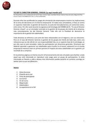 YO SOY EL DIRECTOR GENERAL, CHAVAL (¡y aquí mando yo!)
Por Vicenç Àlvaro, con la colaboración de Carmen Nuez, Carmen López, José María Pernía, Federico Ponce de León y Miguel del Pilar.
Gracias a todo el S4 EXMBA del IE 2011 y a Pascual Montañés.


Durante años han proliferado los juegos de simulación de empresaspara mostrar las implicaciones
de la toma de decisiones en el entorno empresarial. En todos esos simuladores, el foco se centra
en aspectos materiales: la gestión de tesorería, la cuota de mercado/ventas y el control de costes,
entre otros. Por ello nació durante la asignatura de Estrategia del EXMBA del IE, "Yo soy el Director
General, chaval"; un un simulador centrado en la gestión de los grupos de interés de la empresa,
más concretamente, los del Director General. Todo ello con la finalidad de demostrar la
importancia de la gestión de stakeholders.

Todo directivo se enfrenta a una serie de retos relacionados con el negocio y con sus relaciones.
Pero en el caso del Director General, la gestión de los grupos de interés de todo tipo, cobra una
relevancia que va más allá de ser una responsabilidad más, es un aspecto clave de la estrategia, es
por ello, que en este simulador, todos los participantes son directores generales. Directores que
deberán aprender a gestionar sus stakehoders para triunfar (o al menos, sobrevivir) en el mundo
empresarial mientras viven en primera persona el impacto de estos stakeholders en su gestión y el
resultado de su empresa.

En la próximas páginas se intenta resumir el funcionamiento de este simulador para facilitar a todo
aquel que esté interesado en reproducir este juego para un grupo de participantes. Si estás
interesado en llevarlo a cabo y deseas más información puedes ponerte en contacto conmigo en
twitter para lo que sea @twicens.


ÍNDICE

     1.   Cómo funciona
     2.   Creación de la red
     3.   Ficha de participante
     4.   Los turnos
     5.   Fin de turno
     6.   Magnitudes
     7.   Stakeholders
     8.   La experiencia en el S4




YO SOY EL DIRECTOR GENERAL CHAVAL (¡Y AQUÍ MANDO YO!): gestiona a tus stakeholders                                                   1
 