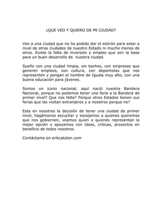¿QUE VEO Y QUIERO DE MI CIUDAD?


Veo a una ciudad que no ha podido dar el estirón para estar a
nivel de otras ciudades de nuestro Estado ni mucho menos de
otros. Existe la falta de inversión y empleo que son la base
para un buen desarrollo de nuestra ciudad.

Sueño con una ciudad limpia, sin baches, con empresas que
generen empleos, con cultura, con deportistas que nos
representen y pongan el nombre de Iguala muy alto, con una
buena educación para jóvenes.

Somos un icono nacional, aquí nació nuestra Bandera
Nacional, porque no podemos tener una feria a la Bandera de
primer nivel? Que nos falta? Porque otros Estados tienen sus
ferias que las visitan extranjeros y a nosotros porque no?

Esta en nosotros la decisión de tener una ciudad de primer
nivel, hagámonos escuchar y escojamos a quienes queremos
que nos gobiernen, veamos quien o quienes representan la
mejor opción y apoyemos con ideas, criticas, proyectos en
beneficio de todos nosotros.

Contáctame en erikcatalan.com
 
