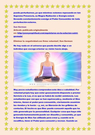 pueda perturbarnos, ya que mientras estemos reposando en tan
Suprema Presencia, su Magna Radiación o Energía estará
llevando constantemente consigo el Poder Consumidor de toda
perturbación externa.
San German
Artículo publicado originalmente
en: http://yosoyespiritual.com/aquietarse-es-la-solucion-saint-
germain/
Eliminar la negatividad con firme voluntad | San German
No hay nada en el universo que pueda decirle algo a un
individuo que escoge orientar su visión hacia abajo.
Muy pocos estudiantes comprenden esta idea a cabalidad. Por
voluntad propia hay que estar gozosamente dispuesto a prestar
Servicio a la Luz, si es que se habrá de recibir asistencia. Los
estudiantes que ven que se han equivocado y, mediante el Dios
interno, tienen el poder para consumirlo, ciertamente asumirán
las riendas y lo harán —y, así, se liberarán de los grilletes de
centurias. El hecho es que Dios puede consumir aquello que ha
sido generado por la personalidad. Cualquier cosa que haya sido
generada humanamente puede ser disuelta y consumida, ya que
la Energía de Dios fue utilizada para crear y, cuando se le
recalifica, tiene el Poder para consumir y recrear. Cuando un
 