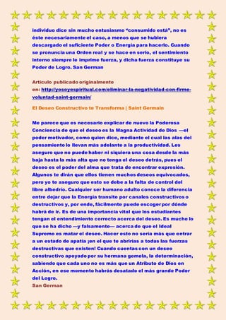 individuo dice sin mucho entusiasmo “consumido está”, no es
éste necesariamente el caso, a menos que se hubiera
descargado el suficiente Poder o Energía para hacerlo. Cuando
se pronuncia una Orden real y se hace en serio, el sentimiento
interno siempre le imprime fuerza, y dicha fuerza constituye su
Poder de Logro. San German
Artículo publicado originalmente
en: http://yosoyespiritual.com/eliminar-la-negatividad-con-firme-
voluntad-saint-germain/
El Deseo Constructivo te Transforma | Saint Germain
Me parece que es necesario explicar de nuevo la Poderosa
Conciencia de que el deseo es la Magna Actividad de Dios —el
poder motivador, como quien dice, mediante el cual las alas del
pensamiento lo llevan más adelante a la productividad. Les
aseguro que no puede haber ni siquiera una cosa desde la más
baja hasta la más alta que no tenga el deseo detrás, pues el
deseo es el poder del alma que trata de encontrar expresión.
Algunos te dirán que ellos tienen muchos deseos equivocados,
pero yo te aseguro que esto se debe a la falta de control del
libre albedrío. Cualquier ser humano adulto conoce la diferencia
entre dejar que la Energía transite por canales constructivos o
destructivos y, por ende, fácilmente puede escoger por dónde
habrá de ir. Es de una importancia vital que los estudiantes
tengan el entendimiento correcto acerca del deseo. Es mucho lo
que se ha dicho —y falsamente— acerca de que el Ideal
Supremo es matar el deseo. Hacer esto no sería más que entrar
a un estado de apatía ¡en el que te abrirías a todas las fuerzas
destructivas que existen! Cuando cuentas con un deseo
constructivo apoyado por su hermana gemela, la determinación,
sabiendo que cada uno no es más que un Atributo de Dios en
Acción, en ese momento habrás desatado el más grande Poder
del Logro.
San German
 