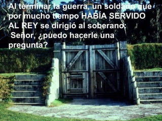 Al terminar la guerra, un soldado que por mucho tiempo HABÍA SERVIDO AL REY se dirigió al soberano: Señor, ¿puedo hacerle una pregunta?  