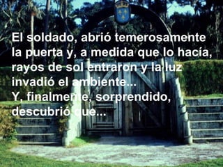 El soldado, abrió temerosamente la puerta y, a medida que lo hacía, rayos de sol entraron y la luz invadió el ambiente...  Y, finalmente, sorprendido, descubrió que...  