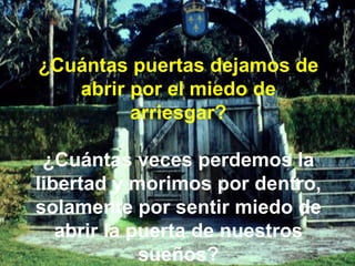 ¿Cuántas puertas dejamos de abrir por el miedo de arriesgar? ¿Cuántas veces perdemos la libertad y morimos por dentro, solamente por sentir miedo de abrir la puerta de nuestros sueños? 