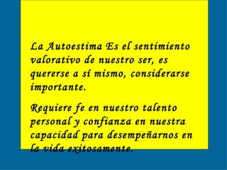 La Autoestima Es el sentimiento valorativo de nuestro ser, es quererse a sí mismo, considerarse importante.  Requiere fe en nuestro talento personal y confianza en nuestra capacidad para desempeñarnos en la vida exitosamente.   