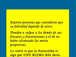 Existen personas que consideran que su felicidad depende de otros. Tienden a culpar a los demás de sus fracasos y frustraciones y el de no haber alcanzado las metas propuestas.  Lo cierto es que la Autoestima es algo que UNO MISMO debe darse.  