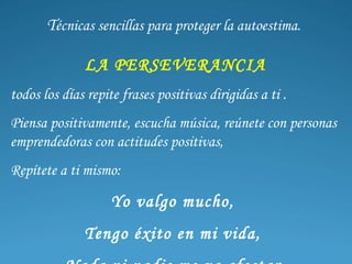 T écnicas sencillas para proteger la autoestima.  LA PERSEVERANCIA todos los días repite frases positivas dirigidas a ti . Piensa positivamente, escucha música, reúnete con personas emprendedoras con actitudes positivas, Repítete a ti mismo:  Yo  valgo mucho ,  Tengo éxito en mi vida ,  Nada ni nadie me va afectar .  