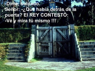 -Dime, soldado.  Señor: -¿Qué había detrás de la puerta? El REY CONTESTÓ: -Vé y mira tú mismo !!! 