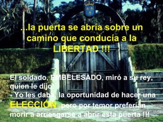 El soldado, EMBELESADO, miró a su rey, quien le dijo: - Yo les daba  la oportunidad de hacer una  ELECCIÓN  pero por temor preferían morir a arriesgarse a abrir esta puerta !!! ...la puerta se abría sobre un camino que conducía a la LIBERTAD !!! 