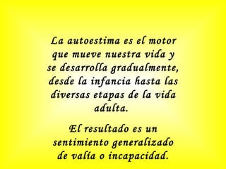 La autoestima es el motor que mueve nuestra vida y se desarrolla gradualmente, desde la infancia hasta las diversas etapas de la vida adulta.  El resultado es un sentimiento generalizado de valía o incapacidad. 