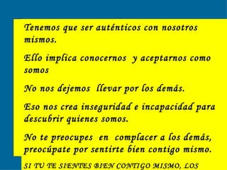Tenemos que ser auténticos con nosotros mismos. Ello implica conocernos  y aceptarnos como somos No nos dejemos  llevar por los demás.  Eso nos crea inseguridad e incapacidad para descubrir quienes somos. No te preocupes  en  complacer a los demás, preocúpate por sentirte bien contigo mismo. SI TU TE SIENTES BIEN CONTIGO MISMO, LOS DEMÁS SE SENTIRÁN BIEN CONTIGO . 