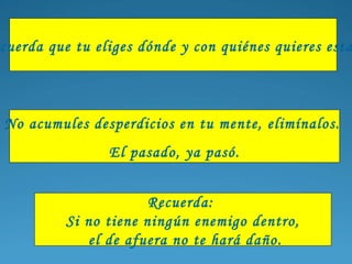 Recuerda:  Si no tiene ningún enemigo dentro, el de afuera no te hará daño . Recuerda que tu eliges dónde y con quiénes quieres estar. No acumules desperdicios en tu mente, elimínalos.  El pasado, ya pasó. 