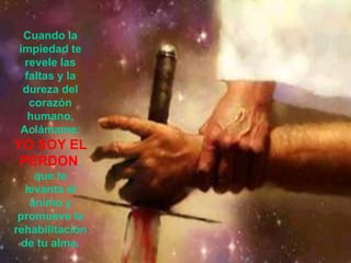 Cuando la
 impiedad te
  revele las
  faltas y la
  dureza del
   corazón
   humano,
 Aclámame:
YO SOY EL
 PERDON,
     que te
   levanta el
    ánimo y
 promueve la
rehabilitación
  de tu alma.
 
