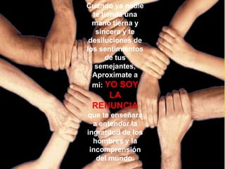 Cuando ya nadie
  te tienda una
  mano tierna y
   sincera y te
 desiluciones de
los sentimientos
      de tus
   semejantes,
  Aproximate a
  mi: YO SOY
    LA
 RENUNCIA
que te enseñará
  a entender la
ingratitud de los
  hombres y la
 incomprensión
   del mundo.
 