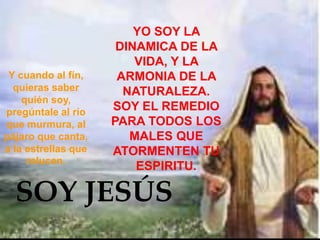 YO SOY LA
                      DINAMICA DE LA
                         VIDA, Y LA
 Y cuando al fín,     ARMONIA DE LA
  quieras saber        NATURALEZA.
    quién soy,
pregúntale al río    SOY EL REMEDIO
que murmura, al      PARA TODOS LOS
pájaro que canta,       MALES QUE
a la estrellas que   ATORMENTEN TU
     relucen.
                         ESPIRITU.

  SOY JESÚS
 