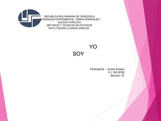 REPUBLICA BOLIVARIANA DE VENEZUELA
UNIVERSIDAD EXPERIMENTAL “SIMON RODRIGUEZ “
NUCLEO CARCUAO
METODOS Y TECNICAS DE ESTUDIOS
FACILITADORA CLARISA GIRALDO
Participante : Jorsira Subero
C.I 16218792
Sección “G”
YO
SOY
 