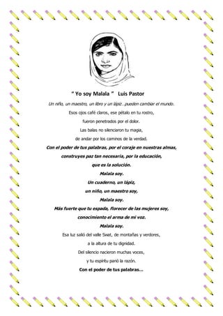 “ Yo soy Malala ” Luis Pastor
Un niño, un maestro, un libro y un lápiz…pueden cambiar el mundo.
Esos ojos café claros, ese pétalo en tu rostro,
fueron penetrados por el dolor.
Las balas no silenciaron tu magia,
de andar por los caminos de la verdad.
Con el poder de tus palabras, por el coraje en nuestras almas,
construyes paz tan necesaria, por la educación,
que es la solución.
Malala soy.
Un cuaderno, un lápiz,
un niño, un maestro soy,
Malala soy.
Más fuerte que tu espada, florecer de las mujeres soy,
conocimiento el arma de mi voz.
Malala soy.
Esa luz salió del valle Swat, de montañas y verdores,
a la altura de tu dignidad.
Del silencio nacieron muchas voces,
y tu espíritu parió la razón.
Con el poder de tus palabras…
 