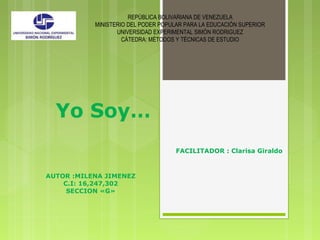 Yo Soy…
REPÚBLICA BOLIVARIANA DE VENEZUELA
MINISTERIO DEL PODER POPULAR PARA LA EDUCACIÓN SUPERIOR
UNIVERSIDAD EXPERIMENTAL SIMÓN RODRIGUEZ
CÁTEDRA: MÉTODOS Y TÉCNICAS DE ESTUDIO
FACILITADOR : Clarisa Giraldo
AUTOR :MILENA JIMENEZ
C.I: 16,247,302
SECCION «G»
 