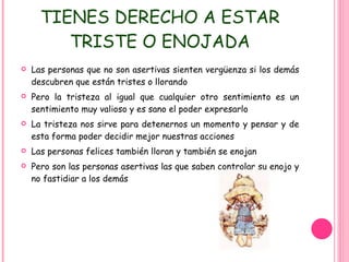 TIENES DERECHO A ESTAR TRISTE O ENOJADA Las personas que no son asertivas sienten vergüenza si los demás descubren que están tristes o llorando Pero la tristeza al igual que cualquier otro sentimiento es un sentimiento muy valioso y es sano el poder expresarlo La tristeza nos sirve para detenernos un momento y pensar y de esta forma poder decidir mejor nuestras acciones Las personas felices también lloran y también se enojan Pero son las personas asertivas las que saben controlar su enojo y no fastidiar a los demás 