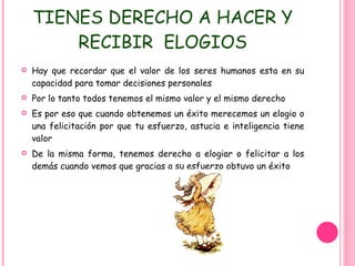 TIENES DERECHO A HACER Y RECIBIR  ELOGIOS Hay que recordar que el valor de los seres humanos esta en su capacidad para tomar decisiones personales  Por lo tanto todos tenemos el mismo valor y el mismo derecho Es por eso que cuando obtenemos un éxito merecemos un elogio o una felicitación por que tu esfuerzo, astucia e inteligencia tiene valor De la misma forma, tenemos derecho a elogiar o felicitar a los demás cuando vemos que gracias a su esfuerzo obtuvo un éxito 